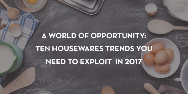 ten housewares trends you need to exploit in 2017
